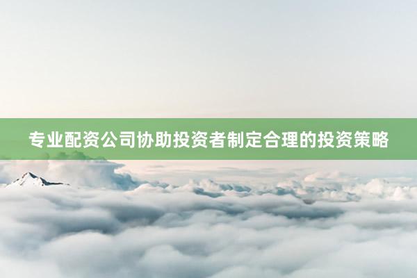 专业配资公司协助投资者制定合理的投资策略