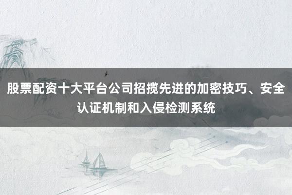 股票配资十大平台公司招揽先进的加密技巧、安全认证机制和入侵检测系统