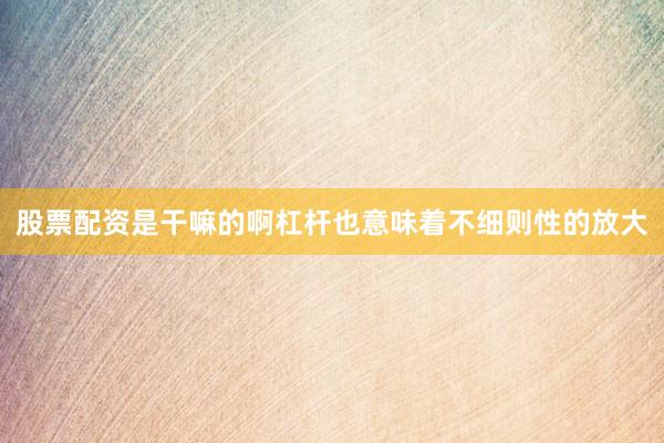 股票配资是干嘛的啊杠杆也意味着不细则性的放大