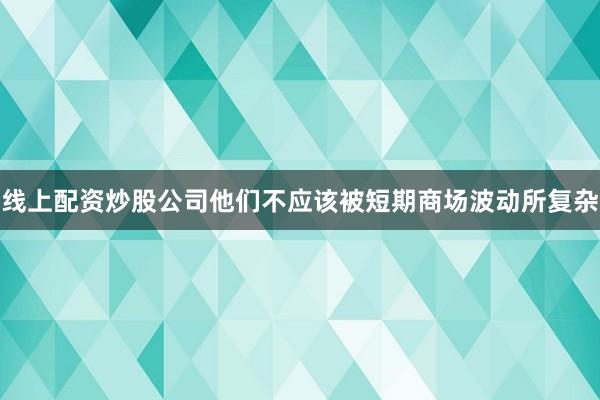 线上配资炒股公司他们不应该被短期商场波动所复杂