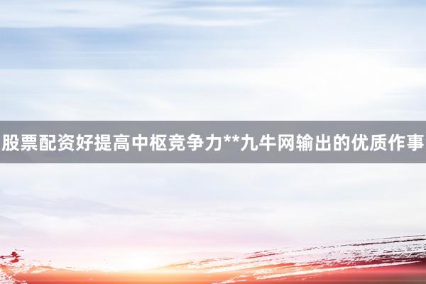 股票配资好提高中枢竞争力**九牛网输出的优质作事