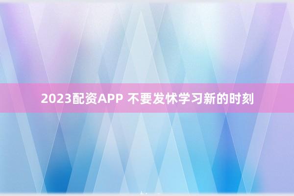 2023配资APP 不要发怵学习新的时刻