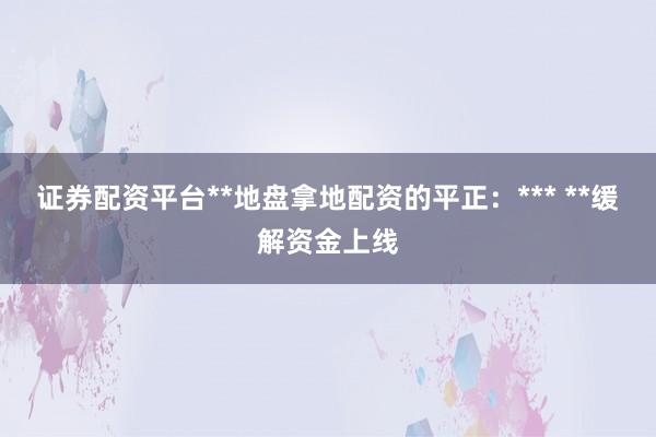 证券配资平台**地盘拿地配资的平正：*** **缓解资金上线