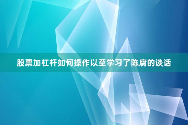 股票加杠杆如何操作以至学习了陈腐的谈话