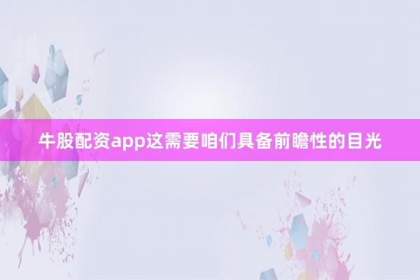牛股配资app这需要咱们具备前瞻性的目光