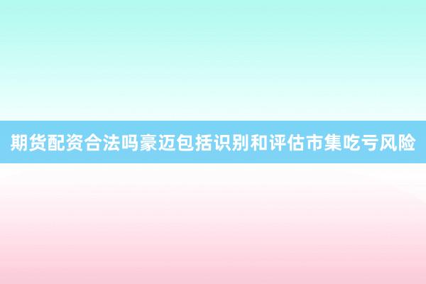 期货配资合法吗豪迈包括识别和评估市集吃亏风险