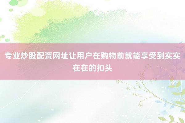 专业炒股配资网址让用户在购物前就能享受到实实在在的扣头