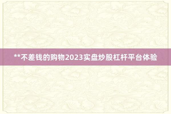 **不差钱的购物2023实盘炒股杠杆平台体验