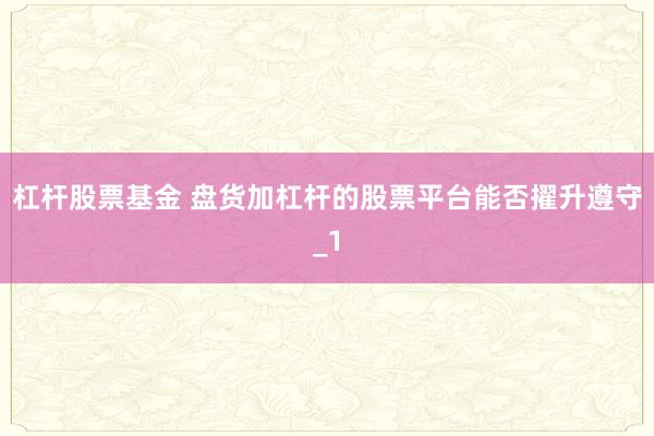 杠杆股票基金 盘货加杠杆的股票平台能否擢升遵守_1