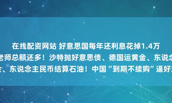 在线配资网站 好意思国每年还利息花掉1.4万亿好意思元，比军费加老师总额还多！沙特抛好意思债、德国运黄金、东说念主民币结算石油！中国“到期不续购”逼好意思国短期债滚雷