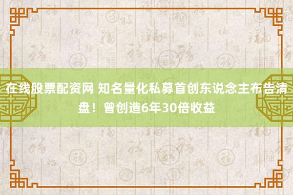 在线股票配资网 知名量化私募首创东说念主布告清盘！曾创造6年30倍收益