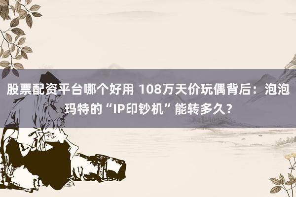 股票配资平台哪个好用 108万天价玩偶背后：泡泡玛特的“IP印钞机”能转多久？