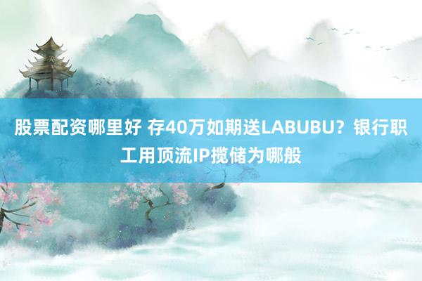 股票配资哪里好 存40万如期送LABUBU？银行职工用顶流IP揽储为哪般