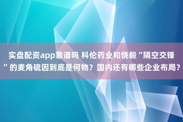 实盘配资app靠谱吗 科伦药业和饶毅“隔空交锋”的麦角硫因到底是何物？国内还有哪些企业布局？