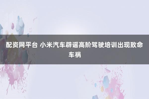 配资网平台 小米汽车辟谣高阶驾驶培训出现致命车祸