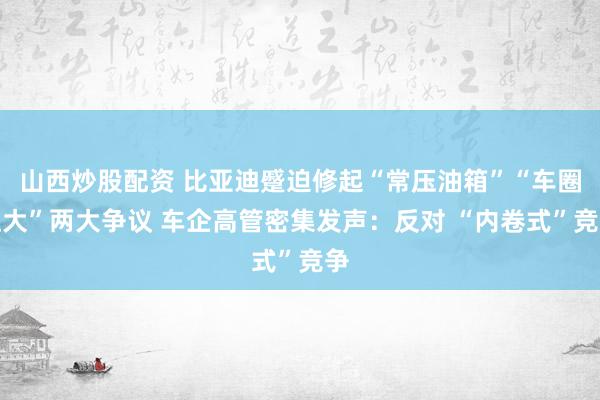 山西炒股配资 比亚迪蹙迫修起“常压油箱”“车圈恒大”两大争议 车企高管密集发声：反对 “内卷式”竞争