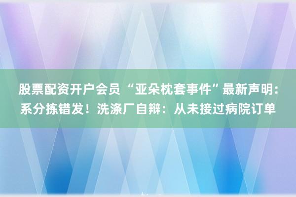 股票配资开户会员 “亚朵枕套事件”最新声明：系分拣错发！洗涤厂自辩：从未接过病院订单
