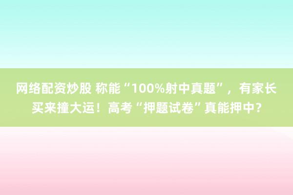网络配资炒股 称能“100%射中真题”，有家长买来撞大运！高考“押题试卷”真能押中？