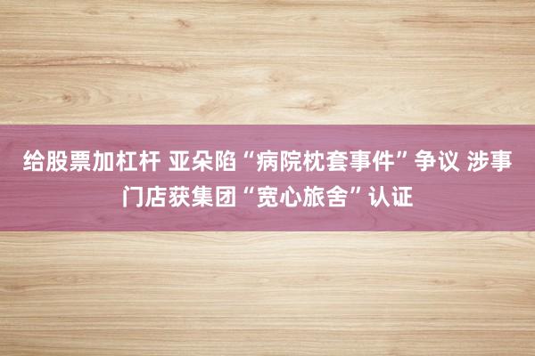 给股票加杠杆 亚朵陷“病院枕套事件”争议 涉事门店获集团“宽心旅舍”认证