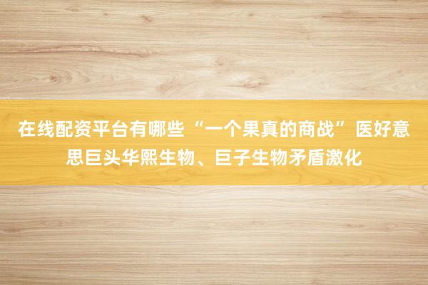 在线配资平台有哪些 “一个果真的商战” 医好意思巨头华熙生物、巨子生物矛盾激化