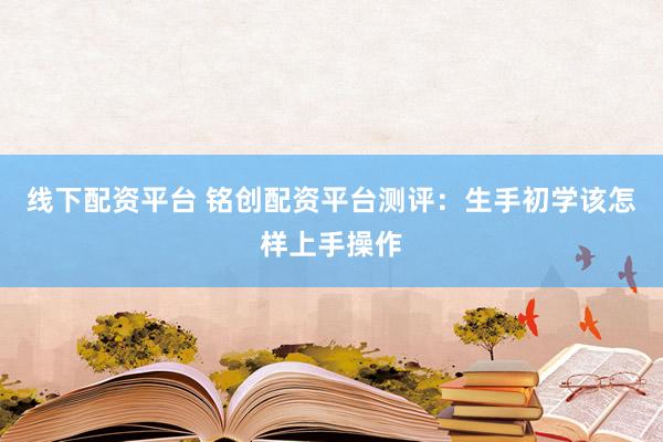 线下配资平台 铭创配资平台测评：生手初学该怎样上手操作