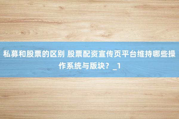 私募和股票的区别 股票配资宣传页平台维持哪些操作系统与版块？_1