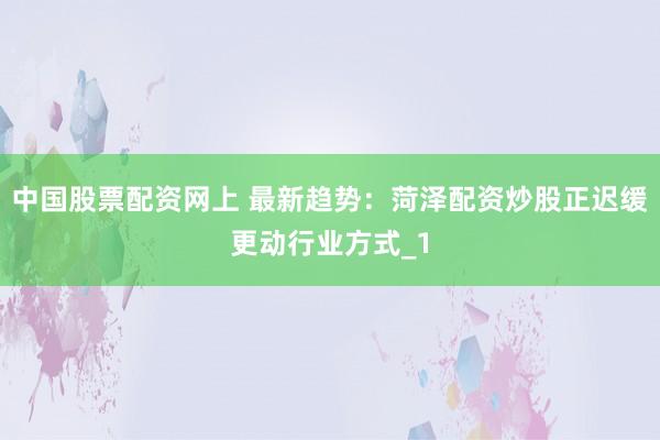 中国股票配资网上 最新趋势：菏泽配资炒股正迟缓更动行业方式_1