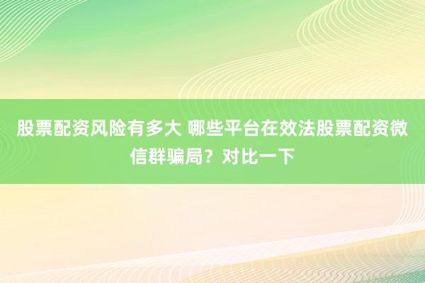 股票配资风险有多大 哪些平台在效法股票配资微信群骗局？对比一下