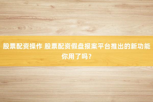 股票配资操作 股票配资假盘报案平台推出的新功能你用了吗？