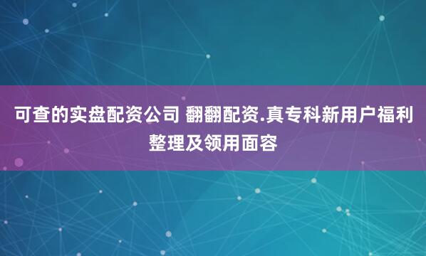 可查的实盘配资公司 翻翻配资.真专科新用户福利整理及领用面容
