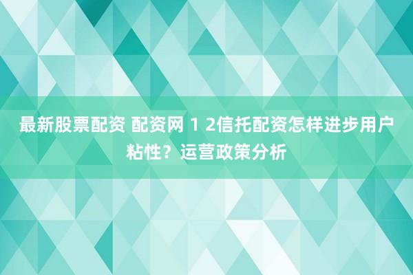 最新股票配资 配资网 1 2信托配资怎样进步用户粘性？运营政策分析