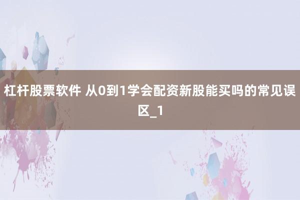 杠杆股票软件 从0到1学会配资新股能买吗的常见误区_1
