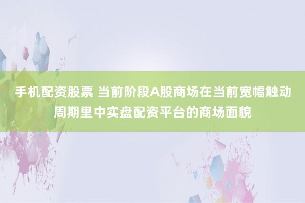 手机配资股票 当前阶段A股商场在当前宽幅触动周期里中实盘配资平台的商场面貌