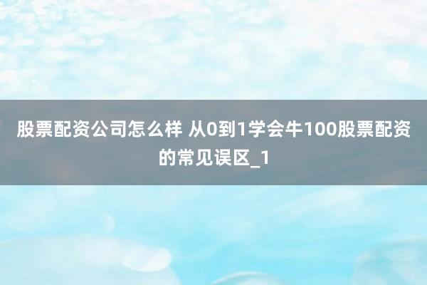 股票配资公司怎么样 从0到1学会牛100股票配资的常见误区_1