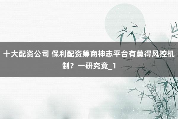 十大配资公司 保利配资筹商神志平台有莫得风控机制？一研究竟_1